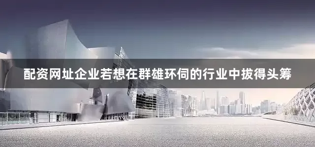 配资网址企业若想在群雄环伺的行业中拔得头筹